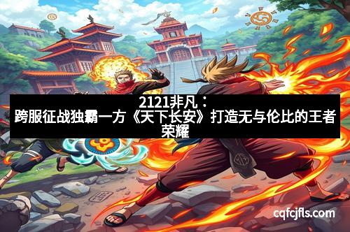 2121非凡：跨服征战独霸一方《天下长安》打造无与伦比的王者荣耀