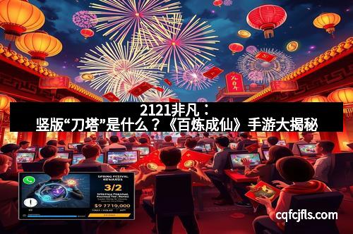 2121非凡：竖版“刀塔”是什么？《百炼成仙》手游大揭秘